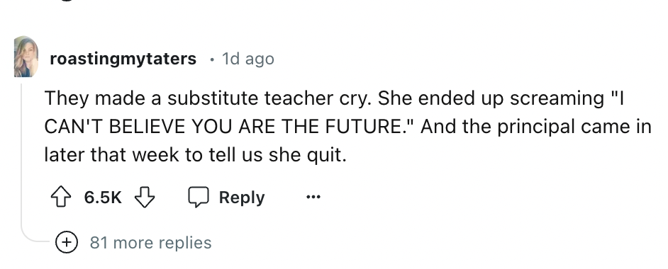 number - roastingmytaters 1d ago They made a substitute teacher cry. She ended up screaming "I Can'T Believe You Are The Future." And the principal came in later that week to tell us she quit. 81 more replies